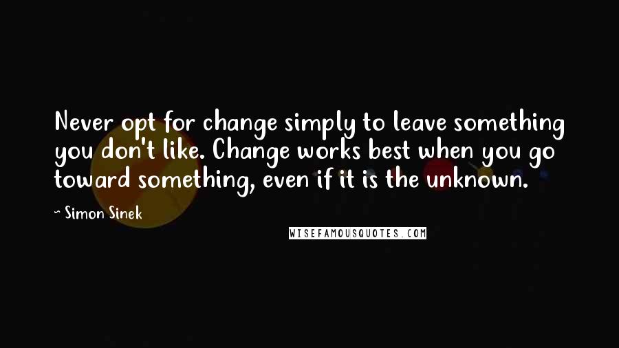 Simon Sinek Quotes: Never opt for change simply to leave something you don't like. Change works best when you go toward something, even if it is the unknown.