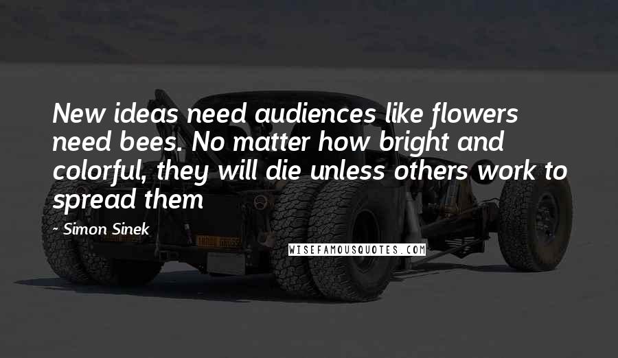 Simon Sinek Quotes: New ideas need audiences like flowers need bees. No matter how bright and colorful, they will die unless others work to spread them