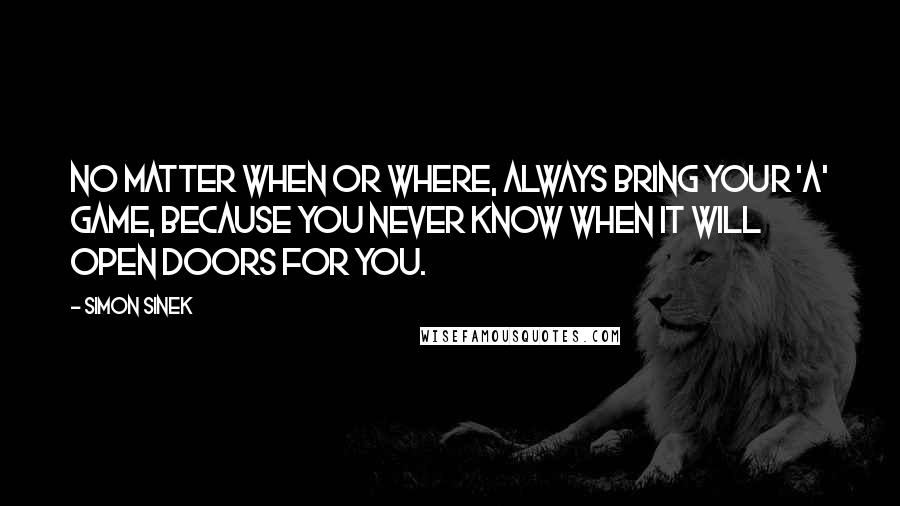 Simon Sinek Quotes: No matter when or where, always bring your 'A' game, because you never know when it will open doors for you.