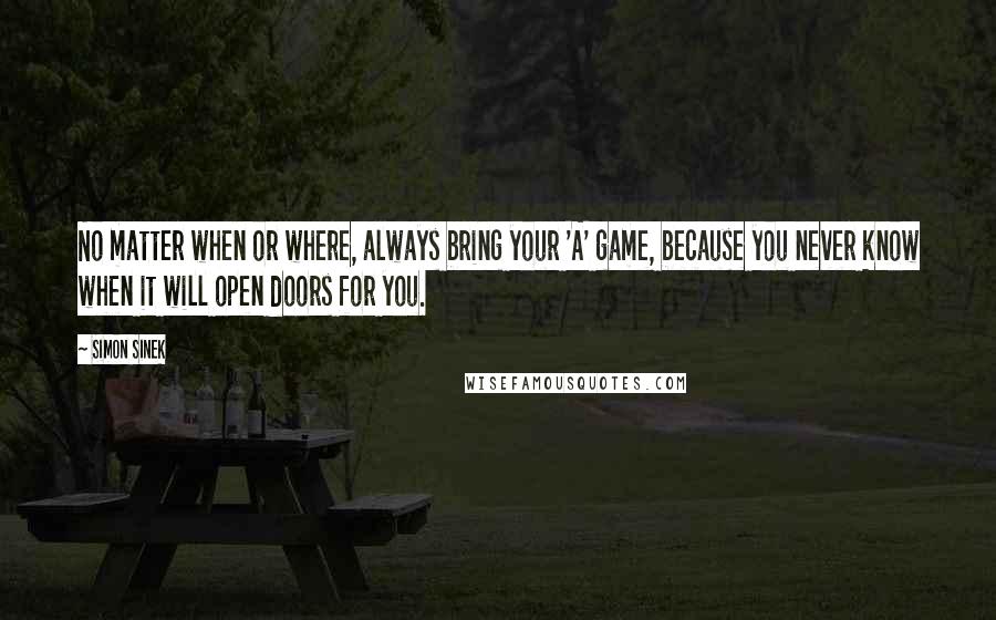 Simon Sinek Quotes: No matter when or where, always bring your 'A' game, because you never know when it will open doors for you.