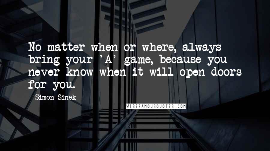 Simon Sinek Quotes: No matter when or where, always bring your 'A' game, because you never know when it will open doors for you.
