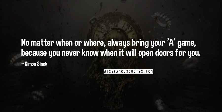 Simon Sinek Quotes: No matter when or where, always bring your 'A' game, because you never know when it will open doors for you.