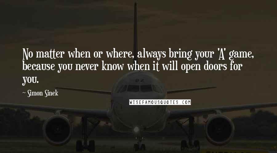 Simon Sinek Quotes: No matter when or where, always bring your 'A' game, because you never know when it will open doors for you.