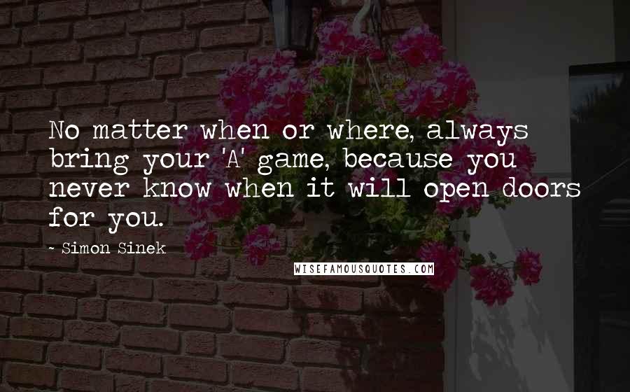 Simon Sinek Quotes: No matter when or where, always bring your 'A' game, because you never know when it will open doors for you.