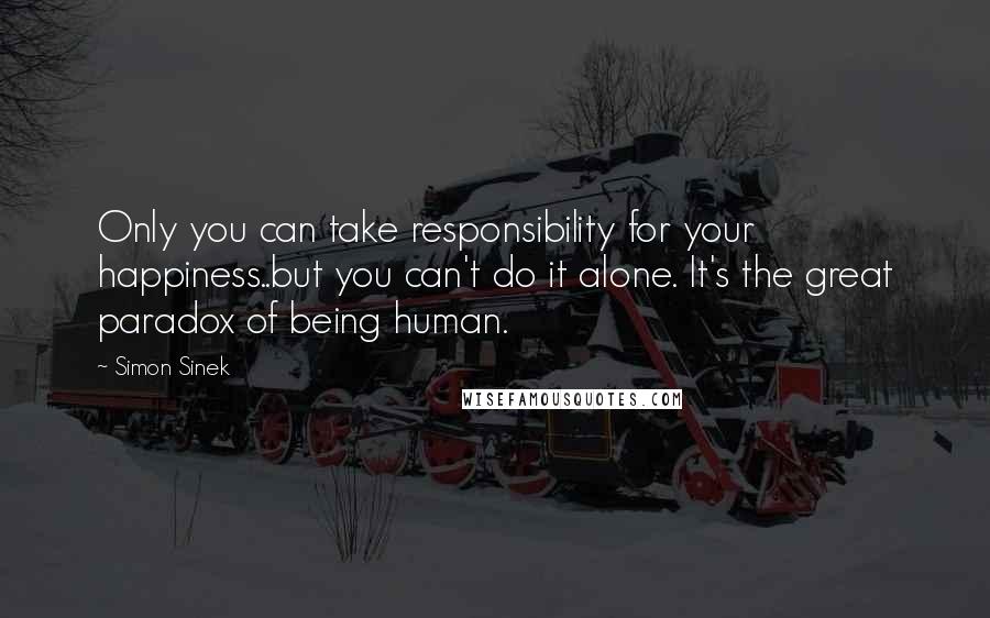 Simon Sinek Quotes: Only you can take responsibility for your happiness..but you can't do it alone. It's the great paradox of being human.