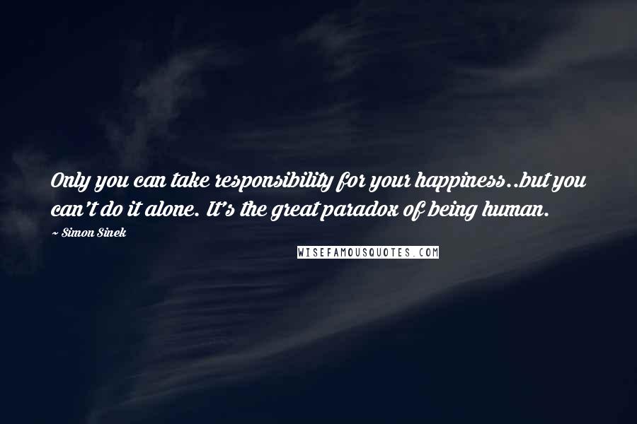 Simon Sinek Quotes: Only you can take responsibility for your happiness..but you can't do it alone. It's the great paradox of being human.