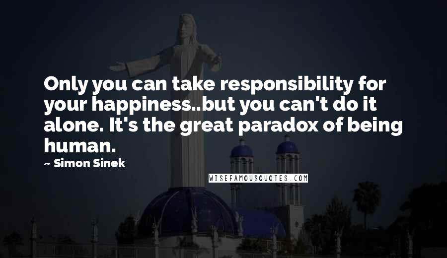 Simon Sinek Quotes: Only you can take responsibility for your happiness..but you can't do it alone. It's the great paradox of being human.