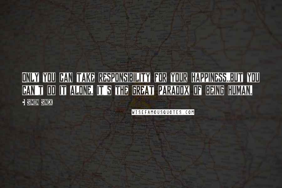 Simon Sinek Quotes: Only you can take responsibility for your happiness..but you can't do it alone. It's the great paradox of being human.