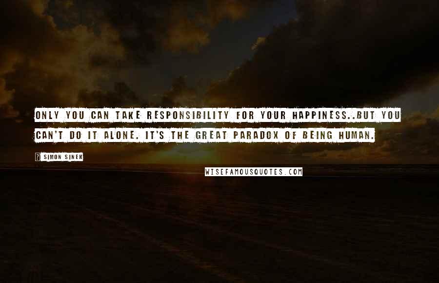 Simon Sinek Quotes: Only you can take responsibility for your happiness..but you can't do it alone. It's the great paradox of being human.