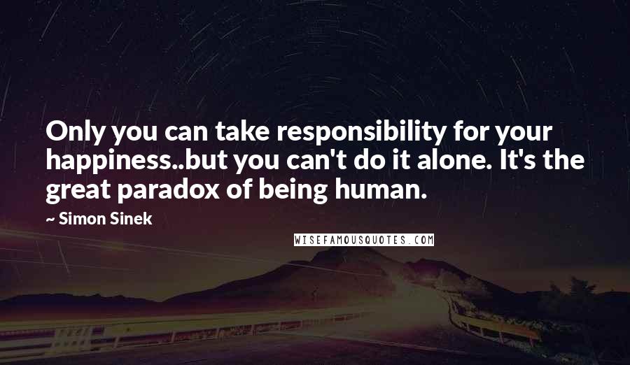 Simon Sinek Quotes: Only you can take responsibility for your happiness..but you can't do it alone. It's the great paradox of being human.
