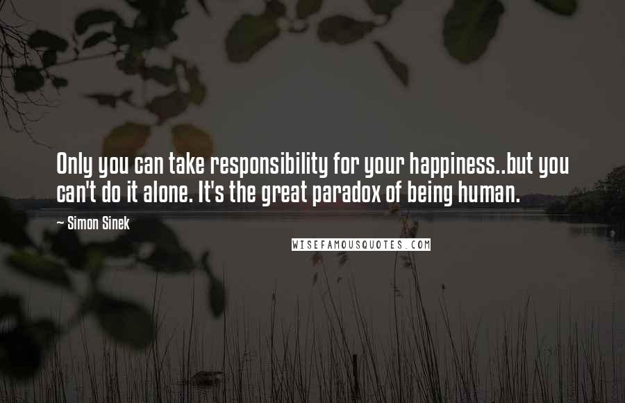 Simon Sinek Quotes: Only you can take responsibility for your happiness..but you can't do it alone. It's the great paradox of being human.