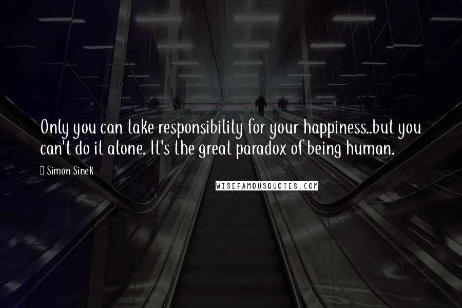 Simon Sinek Quotes: Only you can take responsibility for your happiness..but you can't do it alone. It's the great paradox of being human.