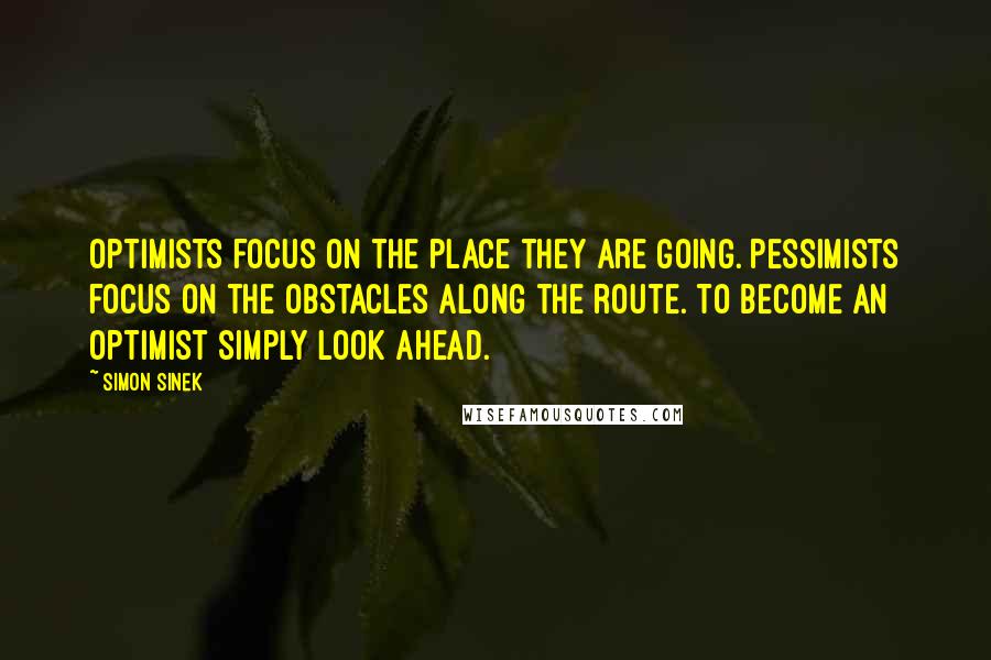 Simon Sinek Quotes: Optimists focus on the place they are going. Pessimists focus on the obstacles along the route. To become an optimist simply look ahead.