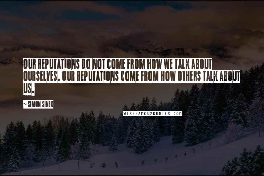Simon Sinek Quotes: Our reputations do not come from how we talk about ourselves. Our reputations come from how others talk about us.