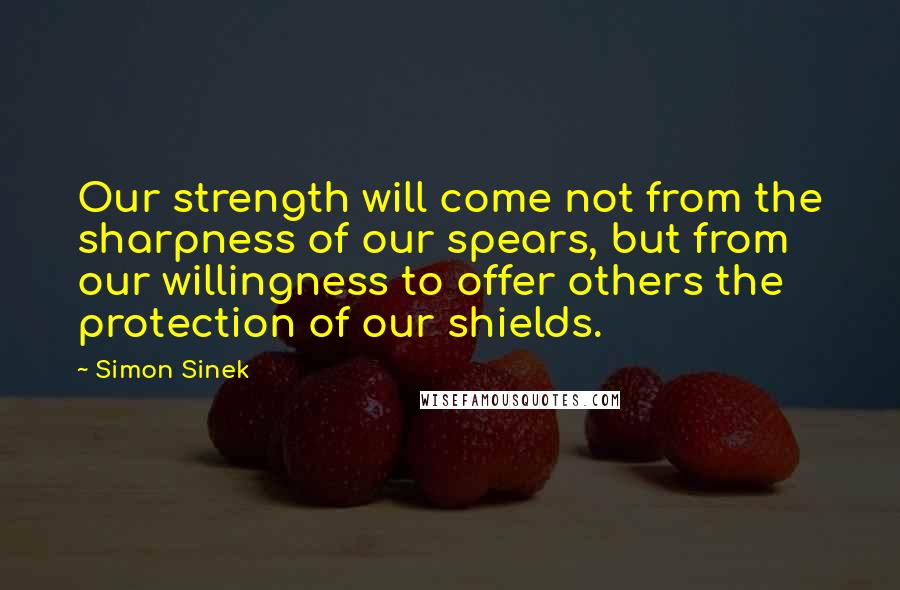 Simon Sinek Quotes: Our strength will come not from the sharpness of our spears, but from our willingness to offer others the protection of our shields.