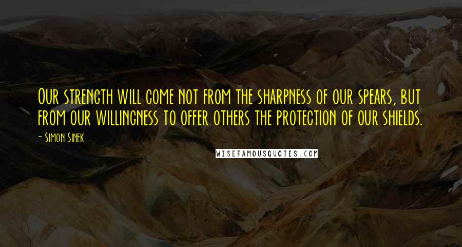 Simon Sinek Quotes: Our strength will come not from the sharpness of our spears, but from our willingness to offer others the protection of our shields.