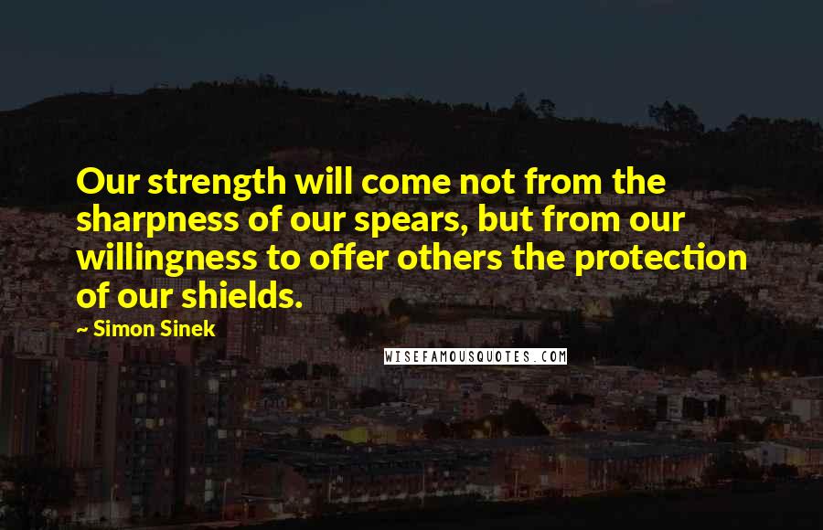 Simon Sinek Quotes: Our strength will come not from the sharpness of our spears, but from our willingness to offer others the protection of our shields.