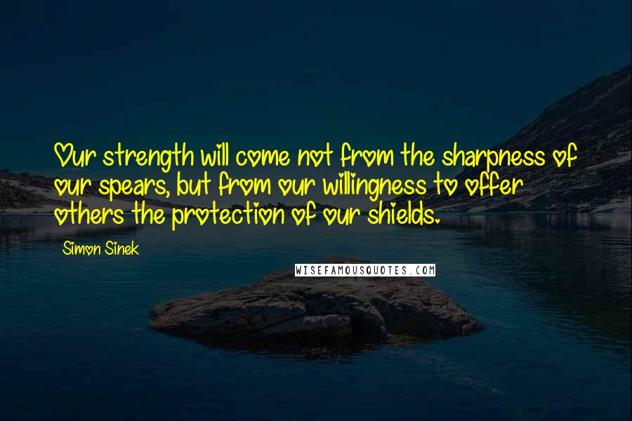 Simon Sinek Quotes: Our strength will come not from the sharpness of our spears, but from our willingness to offer others the protection of our shields.