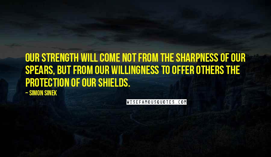 Simon Sinek Quotes: Our strength will come not from the sharpness of our spears, but from our willingness to offer others the protection of our shields.