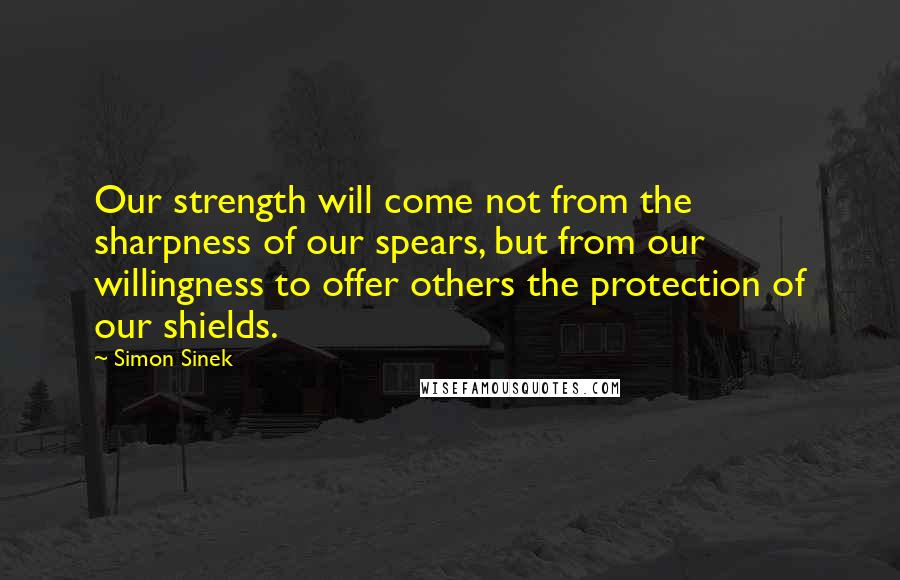 Simon Sinek Quotes: Our strength will come not from the sharpness of our spears, but from our willingness to offer others the protection of our shields.