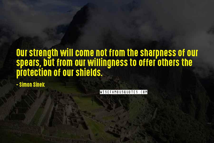 Simon Sinek Quotes: Our strength will come not from the sharpness of our spears, but from our willingness to offer others the protection of our shields.