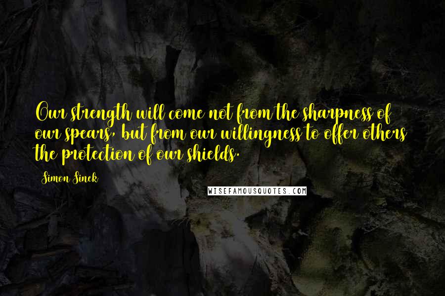 Simon Sinek Quotes: Our strength will come not from the sharpness of our spears, but from our willingness to offer others the protection of our shields.