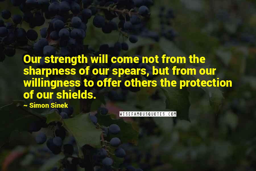 Simon Sinek Quotes: Our strength will come not from the sharpness of our spears, but from our willingness to offer others the protection of our shields.