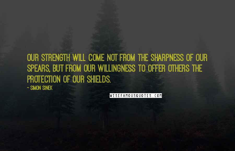 Simon Sinek Quotes: Our strength will come not from the sharpness of our spears, but from our willingness to offer others the protection of our shields.