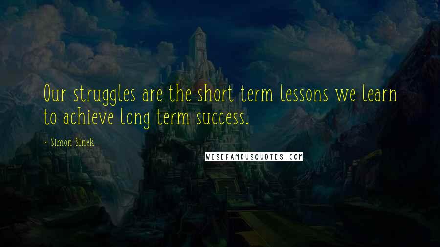 Simon Sinek Quotes: Our struggles are the short term lessons we learn to achieve long term success.