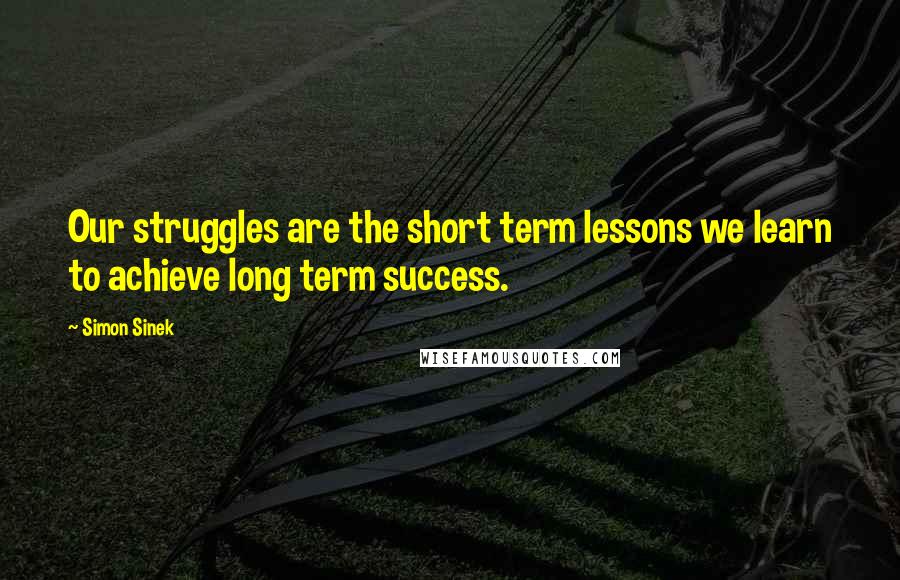 Simon Sinek Quotes: Our struggles are the short term lessons we learn to achieve long term success.
