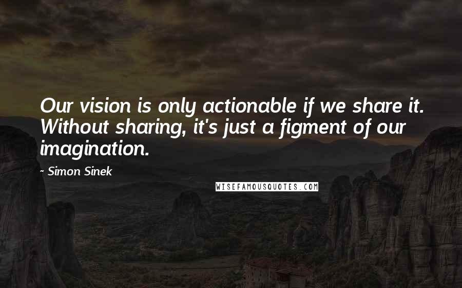 Simon Sinek Quotes: Our vision is only actionable if we share it. Without sharing, it's just a figment of our imagination.