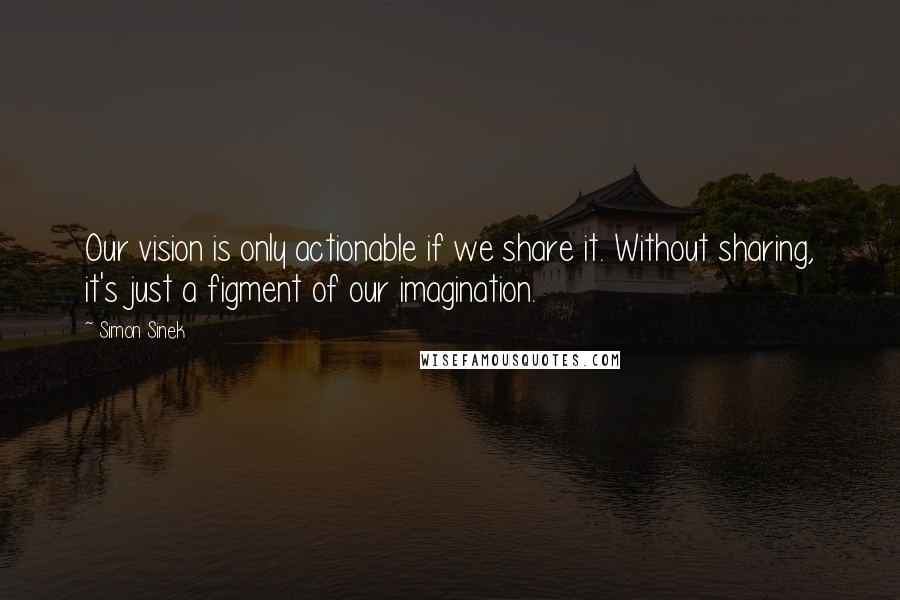 Simon Sinek Quotes: Our vision is only actionable if we share it. Without sharing, it's just a figment of our imagination.
