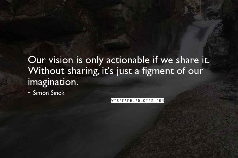 Simon Sinek Quotes: Our vision is only actionable if we share it. Without sharing, it's just a figment of our imagination.