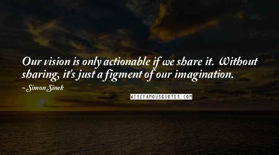 Simon Sinek Quotes: Our vision is only actionable if we share it. Without sharing, it's just a figment of our imagination.