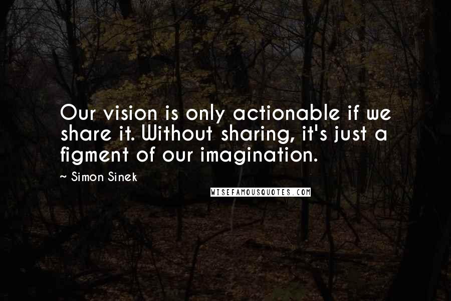 Simon Sinek Quotes: Our vision is only actionable if we share it. Without sharing, it's just a figment of our imagination.