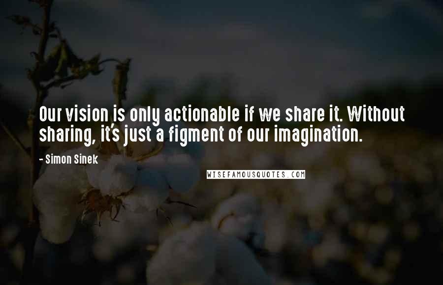 Simon Sinek Quotes: Our vision is only actionable if we share it. Without sharing, it's just a figment of our imagination.