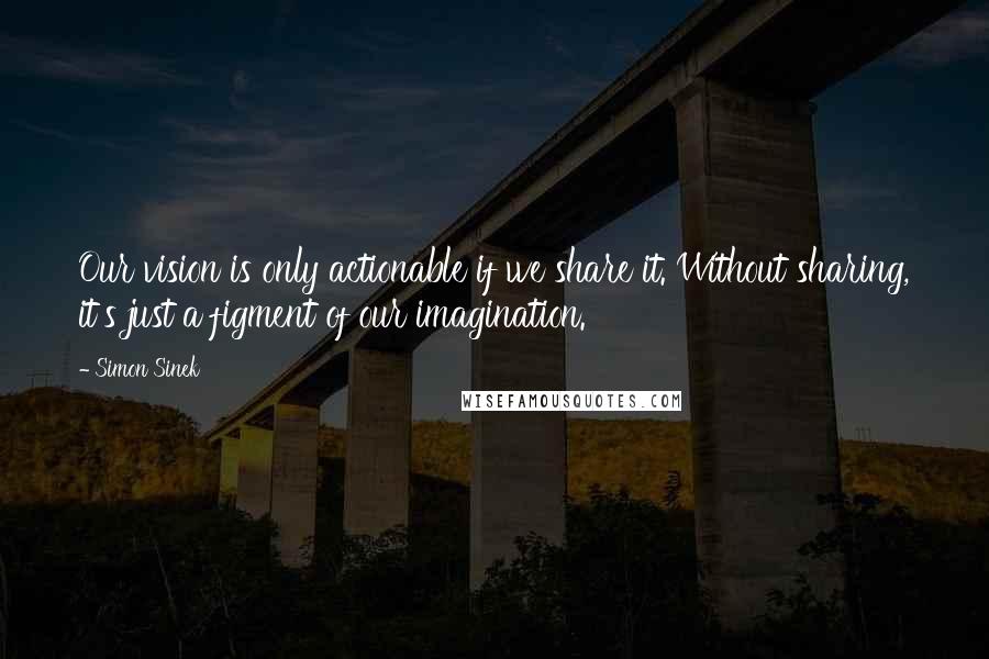 Simon Sinek Quotes: Our vision is only actionable if we share it. Without sharing, it's just a figment of our imagination.