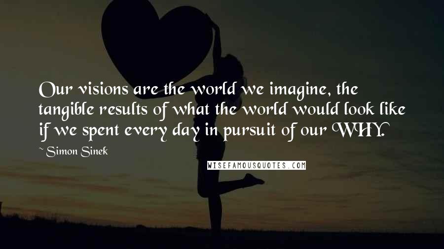 Simon Sinek Quotes: Our visions are the world we imagine, the tangible results of what the world would look like if we spent every day in pursuit of our WHY.