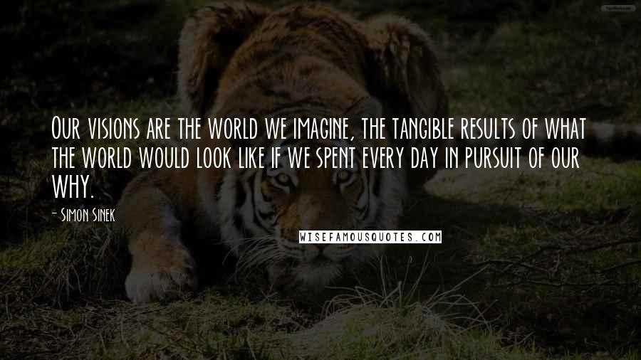 Simon Sinek Quotes: Our visions are the world we imagine, the tangible results of what the world would look like if we spent every day in pursuit of our WHY.