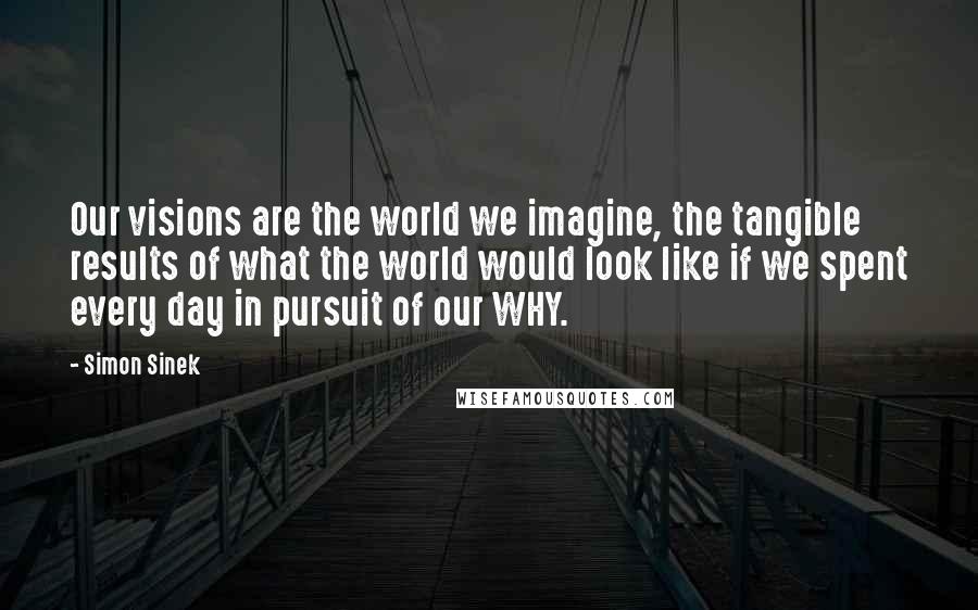 Simon Sinek Quotes: Our visions are the world we imagine, the tangible results of what the world would look like if we spent every day in pursuit of our WHY.