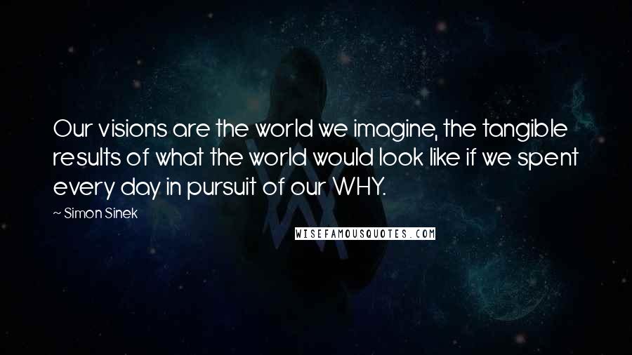 Simon Sinek Quotes: Our visions are the world we imagine, the tangible results of what the world would look like if we spent every day in pursuit of our WHY.