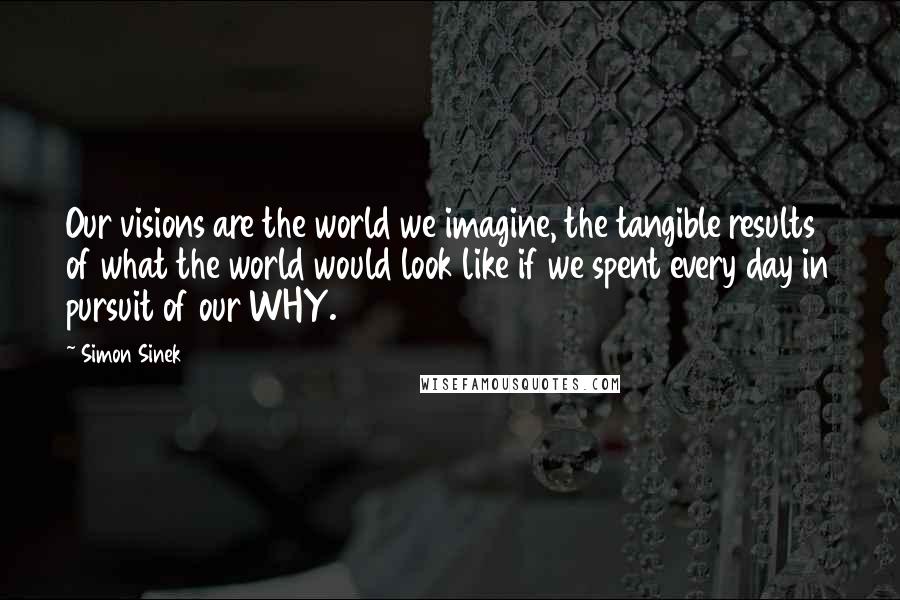 Simon Sinek Quotes: Our visions are the world we imagine, the tangible results of what the world would look like if we spent every day in pursuit of our WHY.