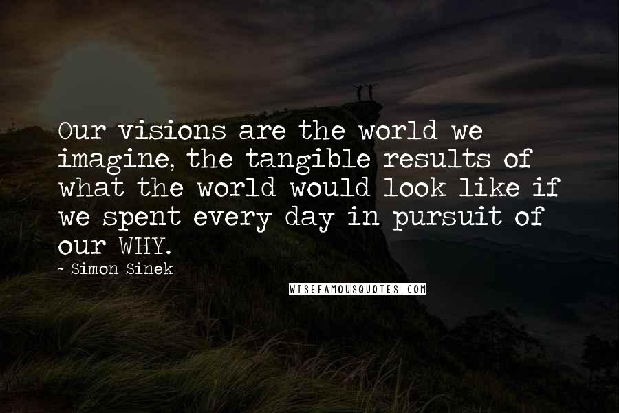 Simon Sinek Quotes: Our visions are the world we imagine, the tangible results of what the world would look like if we spent every day in pursuit of our WHY.