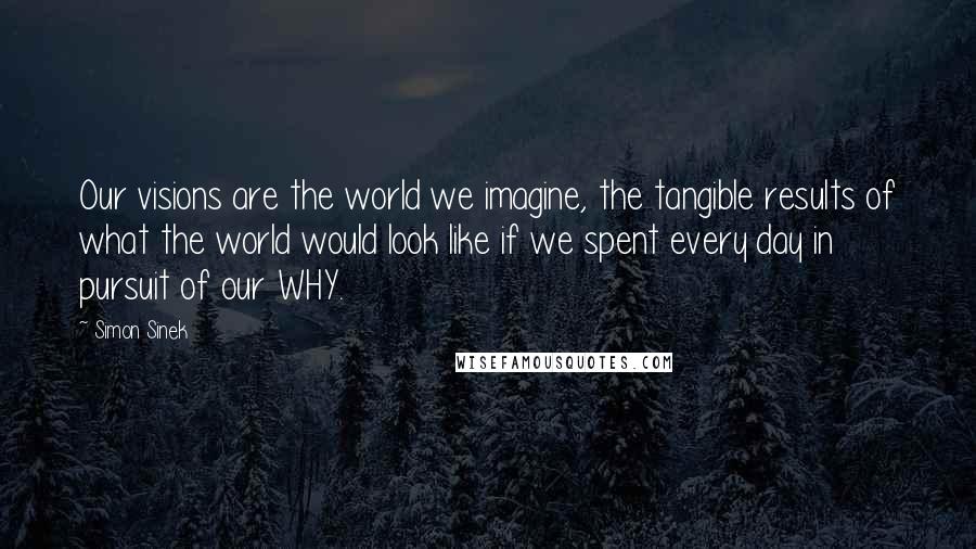 Simon Sinek Quotes: Our visions are the world we imagine, the tangible results of what the world would look like if we spent every day in pursuit of our WHY.
