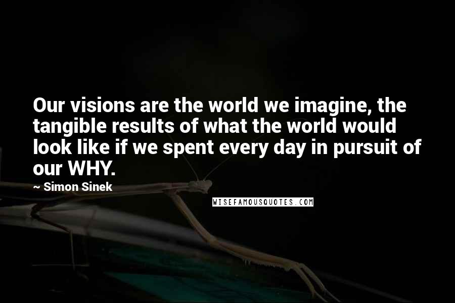 Simon Sinek Quotes: Our visions are the world we imagine, the tangible results of what the world would look like if we spent every day in pursuit of our WHY.