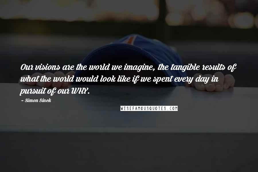 Simon Sinek Quotes: Our visions are the world we imagine, the tangible results of what the world would look like if we spent every day in pursuit of our WHY.