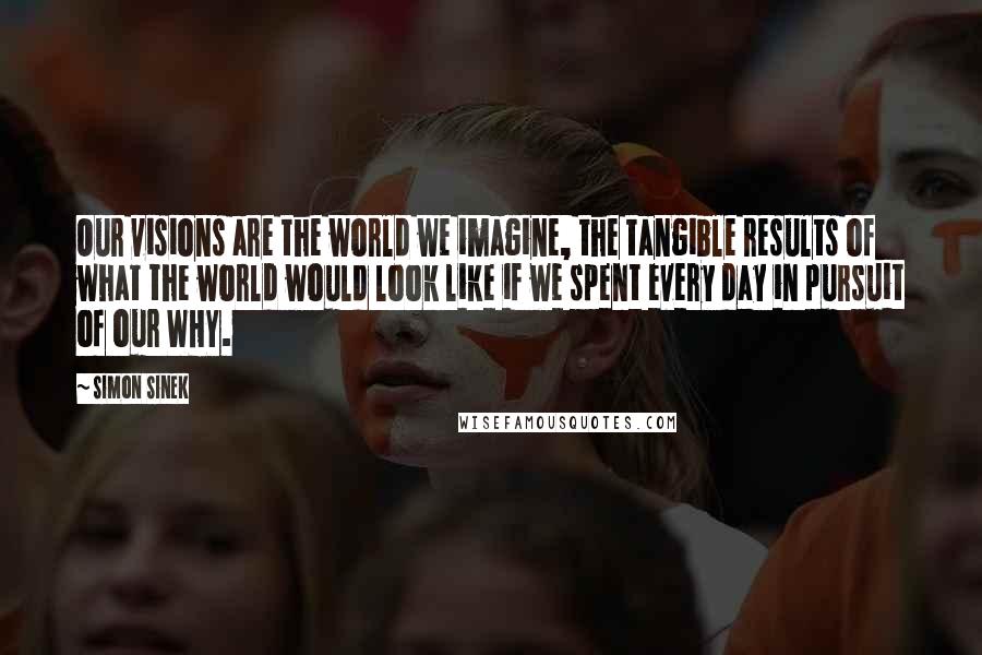 Simon Sinek Quotes: Our visions are the world we imagine, the tangible results of what the world would look like if we spent every day in pursuit of our WHY.