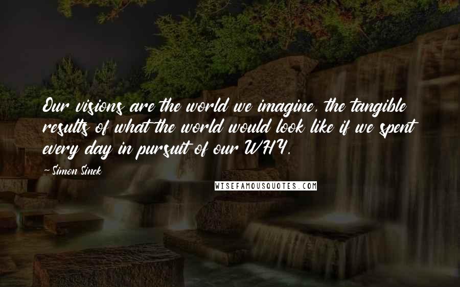 Simon Sinek Quotes: Our visions are the world we imagine, the tangible results of what the world would look like if we spent every day in pursuit of our WHY.