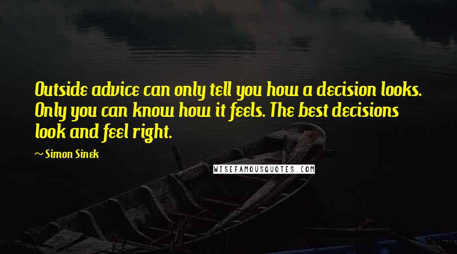 Simon Sinek Quotes: Outside advice can only tell you how a decision looks. Only you can know how it feels. The best decisions look and feel right.