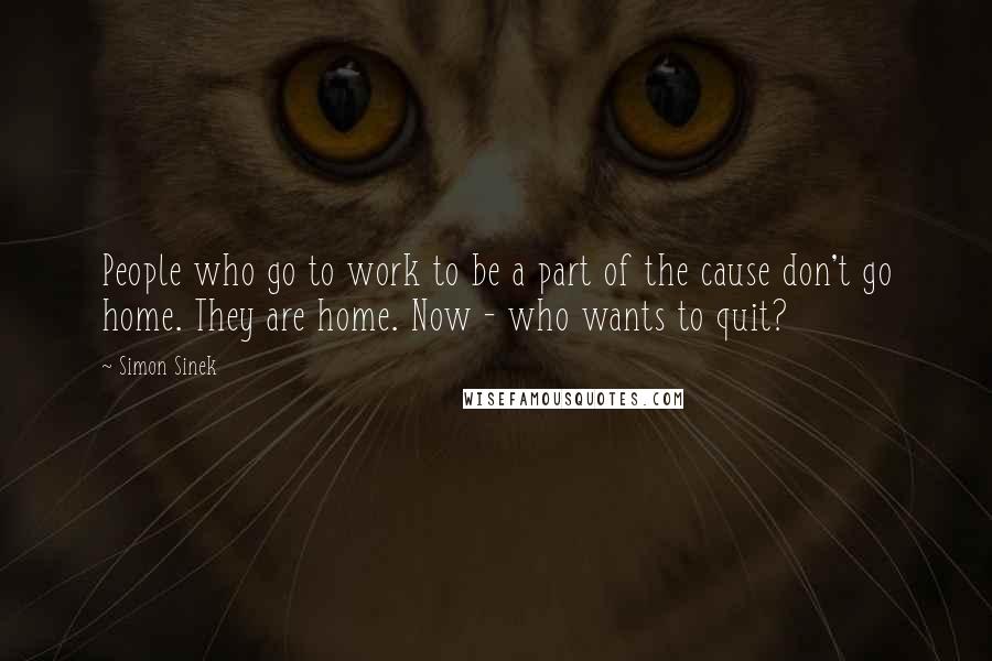 Simon Sinek Quotes: People who go to work to be a part of the cause don't go home. They are home. Now - who wants to quit?